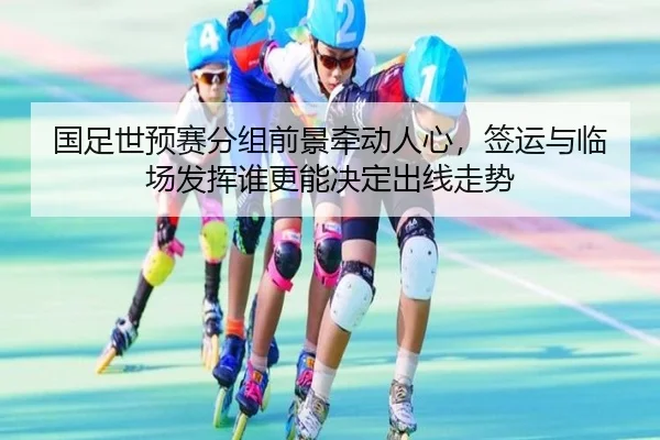 国足世预赛分组前景牵动人心，签运与临场发挥谁更能决定出线走势